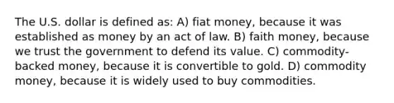 The U.S. dollar is defined as: A) fiat money, because it was established as money by an act of law. B) faith money, because we trust the government to defend its value. C) commodity-backed money, because it is convertible to gold. D) commodity money, because it is widely used to buy commodities.