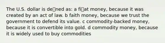 The U.S. dollar is dened as: a fiat money, because it was created by an act of law. b faith money, because we trust the government to defend its value. c commodity-backed money, because it is convertible into gold. d commodity money, because it is widely used to buy commodities