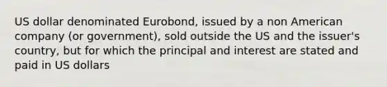 US dollar denominated Eurobond, issued by a non American company (or government), sold outside the US and the issuer's country, but for which the principal and interest are stated and paid in US dollars