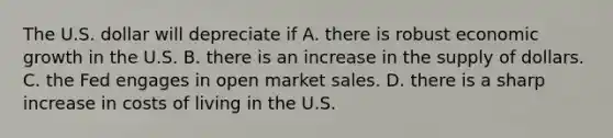 The U.S. dollar will depreciate if A. there is robust economic growth in the U.S. B. there is an increase in the supply of dollars. C. the Fed engages in open market sales. D. there is a sharp increase in costs of living in the U.S.