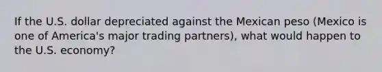 If the U.S. dollar depreciated against the Mexican peso (Mexico is one of America's major trading partners), what would happen to the U.S. economy?