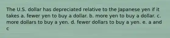 The U.S. dollar has depreciated relative to the Japanese yen if it takes a. fewer yen to buy a dollar. b. more yen to buy a dollar. c. more dollars to buy a yen. d. fewer dollars to buy a yen. e. a and c