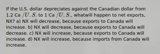 If the U.S. dollar depreciates against the Canadian dollar from 1.2 Ca /U.S. to 1 Ca /U.S., whatwill happen to net exports, NX? a) NX will decrease, because exports to Canada will increase. b) NX will decrease, because exports to Canada will decrease. c) NX will increase, because exports to Canada will increase. d) NX will increase, because imports from Canada will increase.