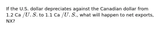 If the U.S. dollar depreciates against the Canadian dollar from 1.2 Ca /U.S. to 1.1 Ca /U.S., what will happen to net exports, NX?