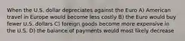 When the U.S. dollar depreciates against the Euro A) American travel in Europe would become less costly B) the Euro would buy fewer U.S. dollars C) foreign goods become more expensive in the U.S. D) the balance of payments would most likely decrease