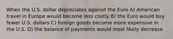 When the U.S. dollar depreciates against the Euro A) American travel in Europe would become less costly B) the Euro would buy fewer U.S. dollars C) foreign goods become more expensive in the U.S. D) the balance of payments would most likely decrease