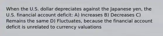 When the U.S. dollar depreciates against the Japanese yen, the U.S. financial account deficit: A) Increases B) Decreases C) Remains the same D) Fluctuates, because the financial account deficit is unrelated to currency valuations