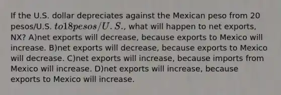 If the U.S. dollar depreciates against the Mexican peso from 20 pesos/U.S. to 18 pesos/U.S., what will happen to net exports, NX? A)net exports will decrease, because exports to Mexico will increase. B)net exports will decrease, because exports to Mexico will decrease. C)net exports will increase, because imports from Mexico will increase. D)net exports will increase, because exports to Mexico will increase.