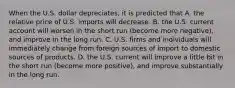 When the U.S. dollar​ depreciates, it is predicted that A. the relative price of U.S. imports will decrease. B. the U.S. current account will worsen in the short run​ (become more​ negative), and improve in the long run. C. U.S. firms and individuals will immediately change from foreign sources of import to domestic sources of products. D. the U.S. current will improve a little bit in the short run​ (become more​ positive), and improve substantially in the long run.