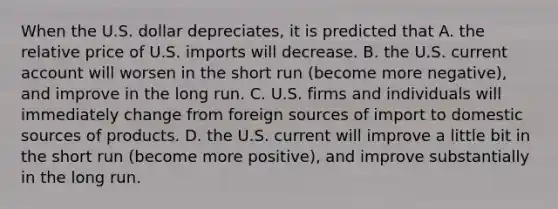 When the U.S. dollar​ depreciates, it is predicted that A. the relative price of U.S. imports will decrease. B. the U.S. current account will worsen in the short run​ (become more​ negative), and improve in the long run. C. U.S. firms and individuals will immediately change from foreign sources of import to domestic sources of products. D. the U.S. current will improve a little bit in the short run​ (become more​ positive), and improve substantially in the long run.