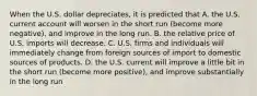 When the U.S. dollar​ depreciates, it is predicted that A. the U.S. current account will worsen in the short run​ (become more​ negative), and improve in the long run. B. the relative price of U.S. imports will decrease. C. U.S. firms and individuals will immediately change from foreign sources of import to domestic sources of products. D. the U.S. current will improve a little bit in the short run​ (become more​ positive), and improve substantially in the long run