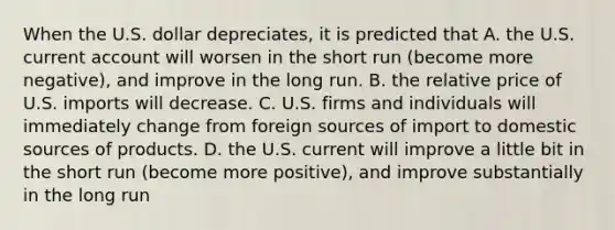 When the U.S. dollar​ depreciates, it is predicted that A. the U.S. current account will worsen in the short run​ (become more​ negative), and improve in the long run. B. the relative price of U.S. imports will decrease. C. U.S. firms and individuals will immediately change from foreign sources of import to domestic sources of products. D. the U.S. current will improve a little bit in the short run​ (become more​ positive), and improve substantially in the long run