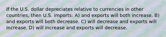 If the U.S. dollar depreciates relative to currencies in other countries, then U.S. imports: A) and exports will both increase. B) and exports will both decrease. C) will decrease and exports will increase. D) will increase and exports will decrease.