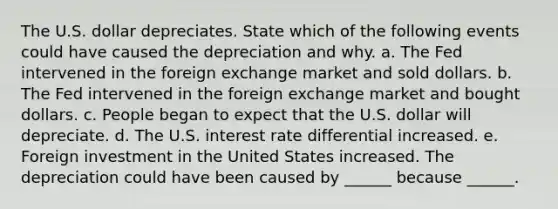 The U.S. dollar depreciates. State which of the following events could have caused the depreciation and why. a. The Fed intervened in the foreign exchange market and sold dollars. b. The Fed intervened in the foreign exchange market and bought dollars. c. People began to expect that the U.S. dollar will depreciate. d. The U.S. interest rate differential increased. e. Foreign investment in the United States increased. The depreciation could have been caused by​ ______ because​ ______.