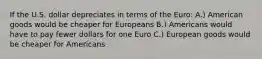 If the U.S. dollar depreciates in terms of the Euro: A.) American goods would be cheaper for Europeans B.) Americans would have to pay fewer dollars for one Euro C.) European goods would be cheaper for Americans