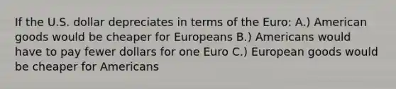 If the U.S. dollar depreciates in terms of the Euro: A.) American goods would be cheaper for Europeans B.) Americans would have to pay fewer dollars for one Euro C.) European goods would be cheaper for Americans