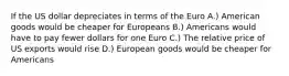 If the US dollar depreciates in terms of the Euro A.) American goods would be cheaper for Europeans B.) Americans would have to pay fewer dollars for one Euro C.) The relative price of US exports would rise D.) European goods would be cheaper for Americans