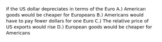 If the US dollar depreciates in terms of the Euro A.) American goods would be cheaper for Europeans B.) Americans would have to pay fewer dollars for one Euro C.) The relative price of US exports would rise D.) European goods would be cheaper for Americans