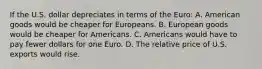 If the U.S. dollar depreciates in terms of the​ Euro: A. American goods would be cheaper for Europeans. B. European goods would be cheaper for Americans. C. Americans would have to pay fewer dollars for one Euro. D. The relative price of U.S. exports would rise.