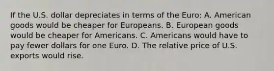 If the U.S. dollar depreciates in terms of the​ Euro: A. American goods would be cheaper for Europeans. B. European goods would be cheaper for Americans. C. Americans would have to pay fewer dollars for one Euro. D. The relative price of U.S. exports would rise.