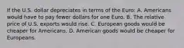 If the U.S. dollar depreciates in terms of the​ Euro: A. Americans would have to pay fewer dollars for one Euro. B. The relative price of U.S. exports would rise. C. European goods would be cheaper for Americans. D. American goods would be cheaper for Europeans.