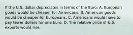 If the U.S. dollar depreciates in terms of the​ Euro: A. European goods would be cheaper for Americans. B. American goods would be cheaper for Europeans. C. Americans would have to pay fewer dollars for one Euro. D. The relative price of U.S. exports would rise.