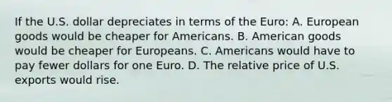 If the U.S. dollar depreciates in terms of the​ Euro: A. European goods would be cheaper for Americans. B. American goods would be cheaper for Europeans. C. Americans would have to pay fewer dollars for one Euro. D. The relative price of U.S. exports would rise.