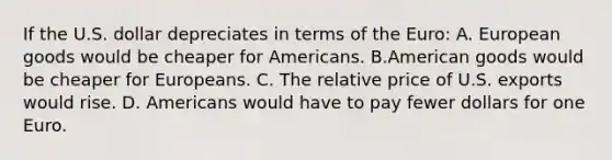 If the U.S. dollar depreciates in terms of the​ Euro: A. European goods would be cheaper for Americans. B.American goods would be cheaper for Europeans. C. The relative price of U.S. exports would rise. D. Americans would have to pay fewer dollars for one Euro.