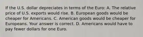 If the U.S. dollar depreciates in terms of the​ Euro: A. The relative price of U.S. exports would rise. B. European goods would be cheaper for Americans. C. American goods would be cheaper for Europeans. Your answer is correct. D. Americans would have to pay fewer dollars for one Euro.