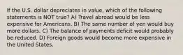 If the U.S. dollar depreciates in value, which of the following statements is NOT true? A) Travel abroad would be less expensive for Americans. B) The same number of yen would buy more dollars. C) The balance of payments deficit would probably be reduced. D) Foreign goods would become more expensive in the United States.