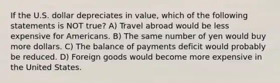 If the U.S. dollar depreciates in value, which of the following statements is NOT true? A) Travel abroad would be less expensive for Americans. B) The same number of yen would buy more dollars. C) The balance of payments deficit would probably be reduced. D) Foreign goods would become more expensive in the United States.