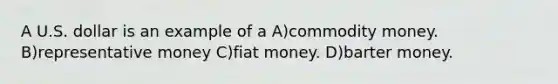 A U.S. dollar is an example of a A)commodity money. B)representative money C)fiat money. D)barter money.