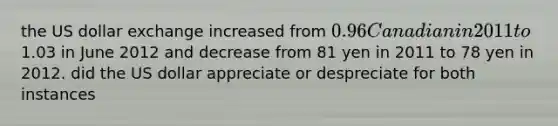 the US dollar exchange increased from 0.96 Canadian in 2011 to1.03 in June 2012 and decrease from 81 yen in 2011 to 78 yen in 2012. did the US dollar appreciate or despreciate for both instances