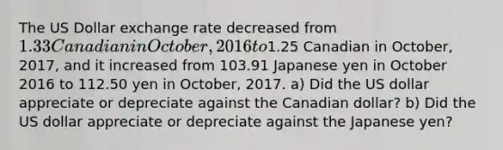 The US Dollar exchange rate decreased from 1.33 Canadian in October, 2016 to1.25 Canadian in October, 2017, and it increased from 103.91 Japanese yen in October 2016 to 112.50 yen in October, 2017. a) Did the US dollar appreciate or depreciate against the Canadian dollar? b) Did the US dollar appreciate or depreciate against the Japanese yen?