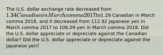 The U.S. dollar exchange rate decreased from ​1.34 Canadian in March comma 2017 to ​1.29 Canadian in March comma 2018​, and it decreased from 112.92 Japanese yen in March comma 2017 to 106.09 yen in March comma 2018. Did the U.S. dollar appreciate or depreciate against the Canadian​ dollar? Did the U.S. dollar appreciate or depreciate against the Japanese​ yen?