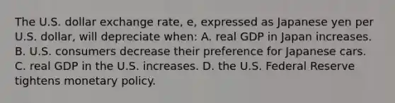 The U.S. dollar exchange rate, e, expressed as Japanese yen per U.S. dollar, will depreciate when: A. real GDP in Japan increases. B. U.S. consumers decrease their preference for Japanese cars. C. real GDP in the U.S. increases. D. the U.S. Federal Reserve tightens <a href='https://www.questionai.com/knowledge/kEE0G7Llsx-monetary-policy' class='anchor-knowledge'>monetary policy</a>.