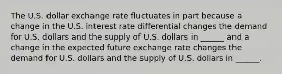 The U.S. dollar exchange rate fluctuates in part because a change in the U.S. interest rate differential changes the demand for U.S. dollars and the supply of U.S. dollars in​ ______ and a change in the expected future exchange rate changes the demand for U.S. dollars and the supply of U.S. dollars in​ ______.