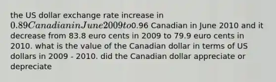 the US dollar exchange rate increase in 0.89 Canadian in June 2009 to0.96 Canadian in June 2010 and it decrease from 83.8 euro cents in 2009 to 79.9 euro cents in 2010. what is the value of the Canadian dollar in terms of US dollars in 2009 - 2010. did the Canadian dollar appreciate or depreciate