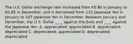 The U.S. Dollar exchange rate increased from €0.80 in January to €0.85 in December, and it decreased from 115 Japanese Yen in January to 107 Japanese Yen in December. Between January and December, the U.S. Dollar ____ against the Euro and ____ against the Japanese Yen. A. appreciated; appreciated B. appreciated; depreciated C. depreciated; appreciated D. depreciated; depreciated