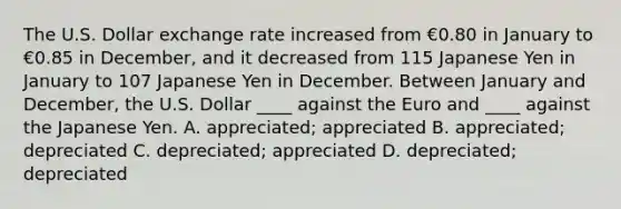 The U.S. Dollar exchange rate increased from €0.80 in January to €0.85 in December, and it decreased from 115 Japanese Yen in January to 107 Japanese Yen in December. Between January and December, the U.S. Dollar ____ against the Euro and ____ against the Japanese Yen. A. appreciated; appreciated B. appreciated; depreciated C. depreciated; appreciated D. depreciated; depreciated