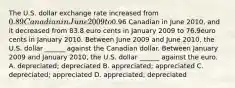 The U.S. dollar exchange rate increased from ​0.89 Canadian in June 2009 to ​0.96 Canadian in June 2010​, and it decreased from 83.8 euro cents in January 2009 to 76.9euro cents in January 2010. Between June 2009 and June 2010​, the U.S. dollar​ ______ against the Canadian dollar. Between January 2009 and January 2010​, the U.S. dollar​ ______ against the euro. A. ​depreciated; depreciated B. ​appreciated; appreciated C. ​depreciated; appreciated D. ​appreciated; depreciated