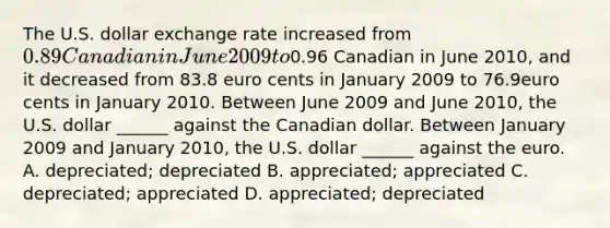 The U.S. dollar exchange rate increased from ​0.89 Canadian in June 2009 to ​0.96 Canadian in June 2010​, and it decreased from 83.8 euro cents in January 2009 to 76.9euro cents in January 2010. Between June 2009 and June 2010​, the U.S. dollar​ ______ against the Canadian dollar. Between January 2009 and January 2010​, the U.S. dollar​ ______ against the euro. A. ​depreciated; depreciated B. ​appreciated; appreciated C. ​depreciated; appreciated D. ​appreciated; depreciated