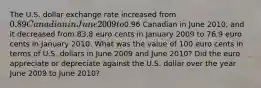 The U.S. dollar exchange rate increased from ​0.89 Canadian in June 2009 to ​0.96 Canadian in June 2010​, and it decreased from 83.8 euro cents in January 2009 to 76.9 euro cents in January 2010. What was the value of 100 euro cents in terms of U.S. dollars in June 2009 and June 2010​? Did the euro appreciate or depreciate against the U.S. dollar over the year June 2009 to June 2010​?