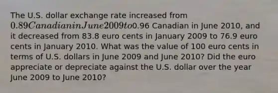 The U.S. dollar exchange rate increased from ​0.89 Canadian in June 2009 to ​0.96 Canadian in June 2010​, and it decreased from 83.8 euro cents in January 2009 to 76.9 euro cents in January 2010. What was the value of 100 euro cents in terms of U.S. dollars in June 2009 and June 2010​? Did the euro appreciate or depreciate against the U.S. dollar over the year June 2009 to June 2010​?