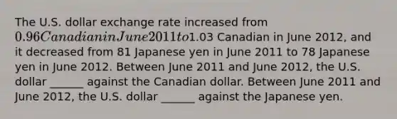 The U.S. dollar exchange rate increased from ​0.96 Canadian in June 2011 to ​1.03 Canadian in June 2012​, and it decreased from 81 Japanese yen in June 2011 to 78 Japanese yen in June 2012. Between June 2011 and June 2012​, the U.S. dollar​ ______ against the Canadian dollar. Between June 2011 and June 2012​, the U.S. dollar​ ______ against the Japanese yen.