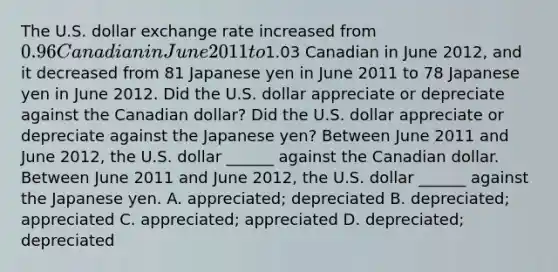 The U.S. dollar exchange rate increased from ​0.96 Canadian in June 2011 to ​1.03 Canadian in June 2012​, and it decreased from 81 Japanese yen in June 2011 to 78 Japanese yen in June 2012. Did the U.S. dollar appreciate or depreciate against the Canadian​ dollar? Did the U.S. dollar appreciate or depreciate against the Japanese yen? Between June 2011 and June 2012​, the U.S. dollar​ ______ against the Canadian dollar. Between June 2011 and June 2012​, the U.S. dollar​ ______ against the Japanese yen. A. appreciated; depreciated B. depreciated; appreciated C. appreciated; appreciated D. depreciated; depreciated