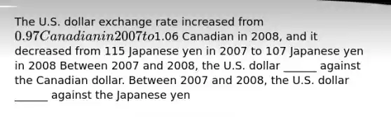 The U.S. dollar exchange rate increased from ​0.97 Canadian in 2007 to ​1.06 Canadian in 2008​, and it decreased from 115 Japanese yen in 2007 to 107 Japanese yen in 2008 Between 2007 and 2008​, the U.S. dollar​ ______ against the Canadian dollar. Between 2007 and 2008​, the U.S. dollar​ ______ against the Japanese yen