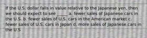 If the U.S. dollar falls in value relative to the Japanese yen, then we should expect to see _____ a. fewer sales of Japanese cars in the U.S. b. fewer sales of U.S. cars in the American market c. fewer sales of U.S. cars in Japan d. more sales of Japanese cars in the U.S