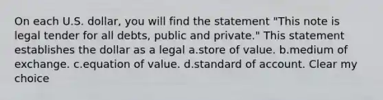 On each U.S. dollar, you will find the statement "This note is legal tender for all debts, public and private." This statement establishes the dollar as a legal a.store of value. b.medium of exchange. c.equation of value. d.standard of account. Clear my choice