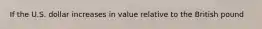 If the U.S. dollar increases in value relative to the British pound